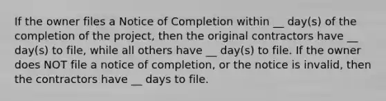 If the owner files a Notice of Completion within __ day(s) of the completion of the project, then the original contractors have __ day(s) to file, while all others have __ day(s) to file. If the owner does NOT file a notice of completion, or the notice is invalid, then the contractors have __ days to file.