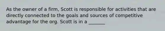 As the owner of a firm, Scott is responsible for activities that are directly connected to the goals and sources of competitive advantage for the org. Scott is in a _______