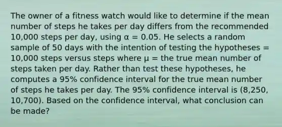 The owner of a fitness watch would like to determine if the mean number of steps he takes per day differs from the recommended 10,000 steps per day, using α = 0.05. He selects a random sample of 50 days with the intention of testing the hypotheses = 10,000 steps versus steps where μ = the true mean number of steps taken per day. Rather than test these hypotheses, he computes a 95% confidence interval for the true mean number of steps he takes per day. The 95% confidence interval is (8,250, 10,700). Based on the confidence interval, what conclusion can be made?