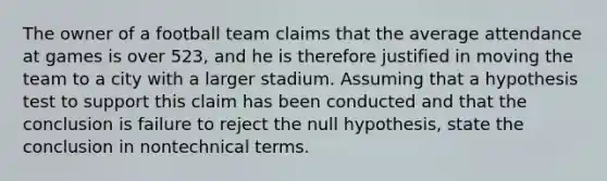 The owner of a football team claims that the average attendance at games is over 523, and he is therefore justified in moving the team to a city with a larger stadium. Assuming that a hypothesis test to support this claim has been conducted and that the conclusion is failure to reject the null hypothesis, state the conclusion in nontechnical terms.