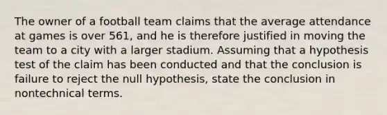 The owner of a football team claims that the average attendance at games is over 561, and he is therefore justified in moving the team to a city with a larger stadium. Assuming that a hypothesis test of the claim has been conducted and that the conclusion is failure to reject the null hypothesis, state the conclusion in nontechnical terms.