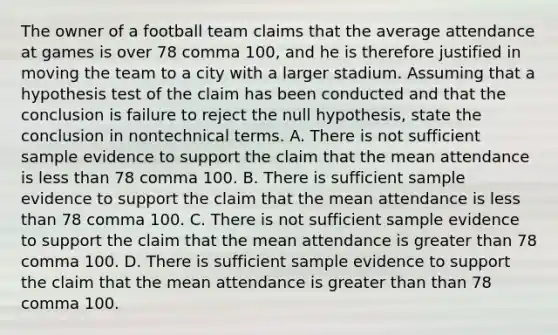 The owner of a football team claims that the average attendance at games is over 78 comma 100​, and he is therefore justified in moving the team to a city with a larger stadium. Assuming that a hypothesis test of the claim has been conducted and that the conclusion is failure to reject the null​ hypothesis, state the conclusion in nontechnical terms. A. There is not sufficient sample evidence to support the claim that the mean attendance is <a href='https://www.questionai.com/knowledge/k7BtlYpAMX-less-than' class='anchor-knowledge'>less than</a> 78 comma 100. B. There is sufficient sample evidence to support the claim that the mean attendance is less than 78 comma 100. C. There is not sufficient sample evidence to support the claim that the mean attendance is <a href='https://www.questionai.com/knowledge/ktgHnBD4o3-greater-than' class='anchor-knowledge'>greater than</a> 78 comma 100. D. There is sufficient sample evidence to support the claim that the mean attendance is greater than than 78 comma 100.