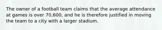 The owner of a football team claims that the average attendance at games is over 70,600, and he is therefore justified in moving the team to a city with a larger stadium.