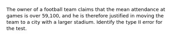 The owner of a football team claims that the mean attendance at games is over 59,100, and he is therefore justified in moving the team to a city with a larger stadium. Identify the type II error for the test.