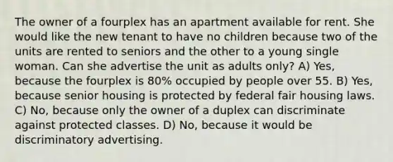 The owner of a fourplex has an apartment available for rent. She would like the new tenant to have no children because two of the units are rented to seniors and the other to a young single woman. Can she advertise the unit as adults only? A) Yes, because the fourplex is 80% occupied by people over 55. B) Yes, because senior housing is protected by federal fair housing laws. C) No, because only the owner of a duplex can discriminate against protected classes. D) No, because it would be discriminatory advertising.