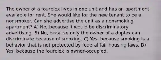 The owner of a fourplex lives in one unit and has an apartment available for rent. She would like for the new tenant to be a nonsmoker. Can she advertise the unit as a nonsmoking apartment? A) No, because it would be discriminatory advertising. B) No, because only the owner of a duplex can discriminate because of smoking. C) Yes, because smoking is a behavior that is not protected by federal fair housing laws. D) Yes, because the fourplex is owner-occupied.