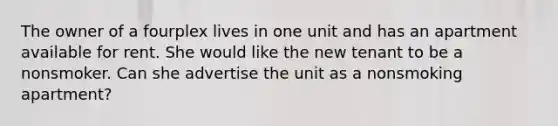 The owner of a fourplex lives in one unit and has an apartment available for rent. She would like the new tenant to be a nonsmoker. Can she advertise the unit as a nonsmoking apartment?