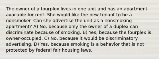 The owner of a fourplex lives in one unit and has an apartment available for rent. She would like the new tenant to be a nonsmoker. Can she advertise the unit as a nonsmoking apartment? A) No, because only the owner of a duplex can discriminate because of smoking. B) Yes, because the fourplex is owner-occupied. C) No, because it would be discriminatory advertising. D) Yes, because smoking is a behavior that is not protected by federal fair housing laws.