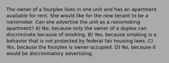 The owner of a fourplex lives in one unit and has an apartment available for rent. She would like for the new tenant to be a nonsmoker. Can she advertise the unit as a nonsmoking apartment? A) No, because only the owner of a duplex can discriminate because of smoking. B) Yes, because smoking is a behavior that is not protected by federal fair housing laws. C) Yes, because the fourplex is owner-occupied. D) No, because it would be discriminatory advertising.