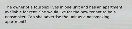 The owner of a fourplex lives in one unit and has an apartment available for rent. She would like for the new tenant to be a nonsmoker. Can she advertise the unit as a nonsmoking apartment?