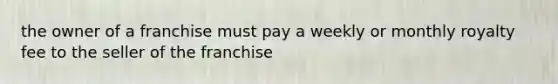 the owner of a franchise must pay a weekly or monthly royalty fee to the seller of the franchise