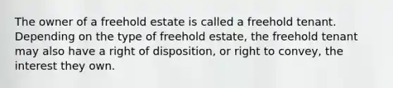 The owner of a freehold estate is called a freehold tenant. Depending on the type of freehold estate, the freehold tenant may also have a right of disposition, or right to convey, the interest they own.