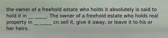 the owner of a freehold estate who holds it absolutely is said to hold it in __ _____. The owner of a freehold estate who holds real property in __ _____ cn sell it, give it away, or leave it to his or her heirs.