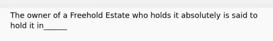 The owner of a Freehold Estate who holds it absolutely is said to hold it in______