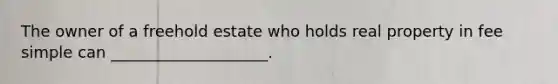 The owner of a freehold estate who holds real property in fee simple can ____________________.
