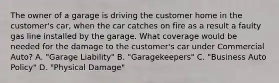 The owner of a garage is driving the customer home in the customer's car, when the car catches on fire as a result a faulty gas line installed by the garage. What coverage would be needed for the damage to the customer's car under Commercial Auto? A. "Garage Liability" B. "Garagekeepers" C. "Business Auto Policy" D. "Physical Damage"