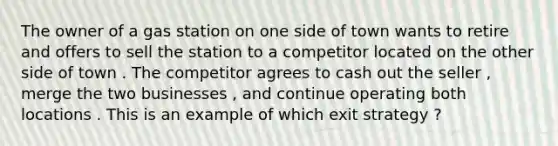 The owner of a gas station on one side of town wants to retire and offers to sell the station to a competitor located on the other side of town . The competitor agrees to cash out the seller , merge the two businesses , and continue operating both locations . This is an example of which exit strategy ?