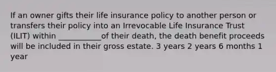 If an owner gifts their life insurance policy to another person or transfers their policy into an Irrevocable Life Insurance Trust (ILIT) within ___________of their death, the death benefit proceeds will be included in their gross estate. 3 years 2 years 6 months 1 year