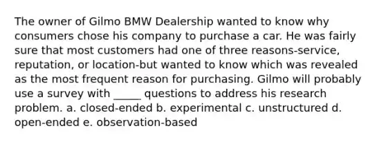 The owner of Gilmo BMW Dealership wanted to know why consumers chose his company to purchase a car. He was fairly sure that most customers had one of three reasons-service, reputation, or location-but wanted to know which was revealed as the most frequent reason for purchasing. Gilmo will probably use a survey with _____ questions to address his research problem. a. closed-ended b. experimental c. unstructured d. open-ended e. observation-based