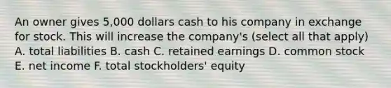 An owner gives 5,000 dollars cash to his company in exchange for stock. This will increase the company's (select all that apply) A. total liabilities B. cash C. retained earnings D. common stock E. net income F. total stockholders' equity