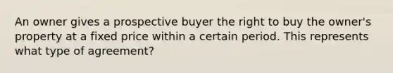 An owner gives a prospective buyer the right to buy the owner's property at a fixed price within a certain period. This represents what type of agreement?