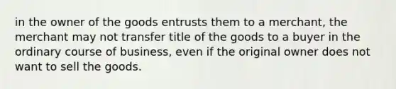 in the owner of the goods entrusts them to a merchant, the merchant may not transfer title of the goods to a buyer in the ordinary course of business, even if the original owner does not want to sell the goods.