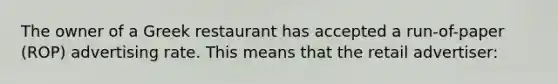 The owner of a Greek restaurant has accepted a run-of-paper (ROP) advertising rate. This means that the retail advertiser: