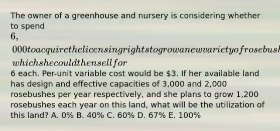 The owner of a greenhouse and nursery is considering whether to spend 6,000 to acquire the licensing rights to grow a new variety of rosebush, which she could then sell for6 each. Per-unit variable cost would be 3. If her available land has design and effective capacities of 3,000 and 2,000 rosebushes per year respectively, and she plans to grow 1,200 rosebushes each year on this land, what will be the utilization of this land? A. 0% B. 40% C. 60% D. 67% E. 100%