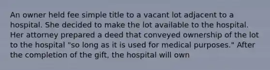 An owner held fee simple title to a vacant lot adjacent to a hospital. She decided to make the lot available to the hospital. Her attorney prepared a deed that conveyed ownership of the lot to the hospital "so long as it is used for medical purposes." After the completion of the gift, the hospital will own