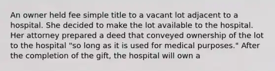 An owner held fee simple title to a vacant lot adjacent to a hospital. She decided to make the lot available to the hospital. Her attorney prepared a deed that conveyed ownership of the lot to the hospital "so long as it is used for medical purposes." After the completion of the gift, the hospital will own a