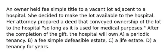 An owner held fee simple title to a vacant lot adjacent to a hospital. She decided to make the lot available to the hospital. Her attorney prepared a deed that conveyed ownership of the lot to the hospital "so long as it is used for medical purposes." After the completion of the gift, the hospital will own A) a periodic tenancy. B) a fee simple defeasible estate. C) a life estate. D) a tenancy for years.