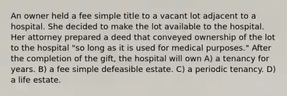 An owner held a fee simple title to a vacant lot adjacent to a hospital. She decided to make the lot available to the hospital. Her attorney prepared a deed that conveyed ownership of the lot to the hospital "so long as it is used for medical purposes." After the completion of the gift, the hospital will own A) a tenancy for years. B) a fee simple defeasible estate. C) a periodic tenancy. D) a life estate.