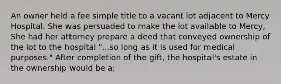 An owner held a fee simple title to a vacant lot adjacent to Mercy Hospital. She was persuaded to make the lot available to Mercy, She had her attorney prepare a deed that conveyed ownership of the lot to the hospital "...so long as it is used for medical purposes." After completion of the gift, the hospital's estate in the ownership would be a: