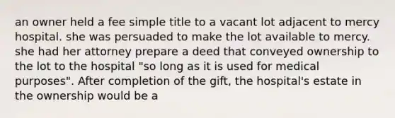 an owner held a fee simple title to a vacant lot adjacent to mercy hospital. she was persuaded to make the lot available to mercy. she had her attorney prepare a deed that conveyed ownership to the lot to the hospital "so long as it is used for medical purposes". After completion of the gift, the hospital's estate in the ownership would be a