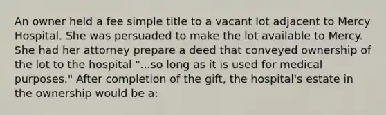 An owner held a fee simple title to a vacant lot adjacent to Mercy Hospital. She was persuaded to make the lot available to Mercy. She had her attorney prepare a deed that conveyed ownership of the lot to the hospital "...so long as it is used for medical purposes." After completion of the gift, the hospital's estate in the ownership would be a: