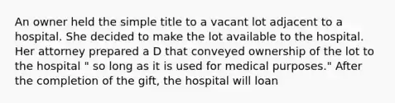 An owner held the simple title to a vacant lot adjacent to a hospital. She decided to make the lot available to the hospital. Her attorney prepared a D that conveyed ownership of the lot to the hospital " so long as it is used for medical purposes." After the completion of the gift, the hospital will loan