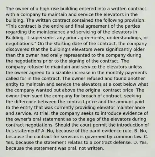 The owner of a high-rise building entered into a written contract with a company to maintain and service the elevators in the building. The written contract contained the following provision: "This contract is the entire and final agreement of the parties regarding the maintenance and servicing of the elevators in Building. It supersedes any prior agreements, understandings, or negotiations." On the starting date of the contract, the company discovered that the building's elevators were significantly older than the owner had orally represented to the company during the negotiations prior to the signing of the contract. The company refused to maintain and service the elevators unless the owner agreed to a sizable increase in the monthly payments called for in the contract. The owner refused and found another entity to maintain and service the elevators at a cost below what the company wanted but above the original contract price. The owner then sued the company for breach of contract, seeking the difference between the contract price and the amount paid to the entity that was currently providing elevator maintenance and service. At trial, the company seeks to introduce evidence of the owner's oral statement as to the age of the elevators during contract negotiations. Should the court permit the introduction of this statement? A. No, because of the parol evidence rule. B. No, because the contract for services is governed by common law. C. Yes, because the statement relates to a contract defense. D. Yes, because the statement was oral, not written.