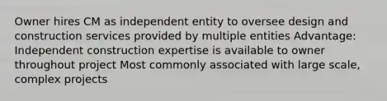 Owner hires CM as independent entity to oversee design and construction services provided by multiple entities Advantage: Independent construction expertise is available to owner throughout project Most commonly associated with large scale, complex projects