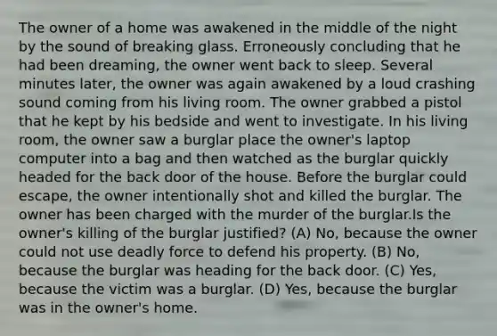 The owner of a home was awakened in the middle of the night by the sound of breaking glass. Erroneously concluding that he had been dreaming, the owner went back to sleep. Several minutes later, the owner was again awakened by a loud crashing sound coming from his living room. The owner grabbed a pistol that he kept by his bedside and went to investigate. In his living room, the owner saw a burglar place the owner's laptop computer into a bag and then watched as the burglar quickly headed for the back door of the house. Before the burglar could escape, the owner intentionally shot and killed the burglar. The owner has been charged with the murder of the burglar.Is the owner's killing of the burglar justified? (A) No, because the owner could not use deadly force to defend his property. (B) No, because the burglar was heading for the back door. (C) Yes, because the victim was a burglar. (D) Yes, because the burglar was in the owner's home.