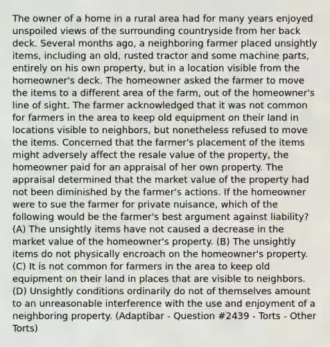 The owner of a home in a rural area had for many years enjoyed unspoiled views of the surrounding countryside from her back deck. Several months ago, a neighboring farmer placed unsightly items, including an old, rusted tractor and some machine parts, entirely on his own property, but in a location visible from the homeowner's deck. The homeowner asked the farmer to move the items to a different area of the farm, out of the homeowner's line of sight. The farmer acknowledged that it was not common for farmers in the area to keep old equipment on their land in locations visible to neighbors, but nonetheless refused to move the items. Concerned that the farmer's placement of the items might adversely affect the resale value of the property, the homeowner paid for an appraisal of her own property. The appraisal determined that the market value of the property had not been diminished by the farmer's actions. If the homeowner were to sue the farmer for private nuisance, which of the following would be the farmer's best argument against liability? (A) The unsightly items have not caused a decrease in the market value of the homeowner's property. (B) The unsightly items do not physically encroach on the homeowner's property. (C) It is not common for farmers in the area to keep old equipment on their land in places that are visible to neighbors. (D) Unsightly conditions ordinarily do not of themselves amount to an unreasonable interference with the use and enjoyment of a neighboring property. (Adaptibar - Question #2439 - Torts - Other Torts)