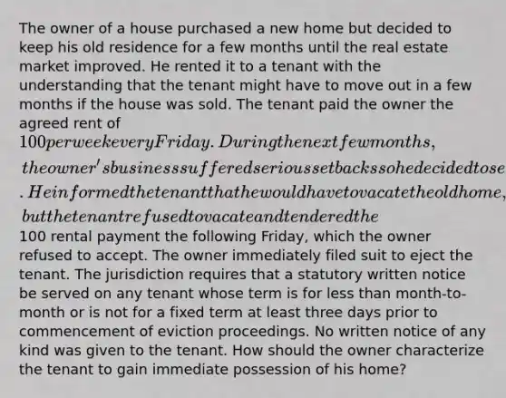 The owner of a house purchased a new home but decided to keep his old residence for a few months until the real estate market improved. He rented it to a tenant with the understanding that the tenant might have to move out in a few months if the house was sold. The tenant paid the owner the agreed rent of 100 per week every Friday. During the next few months, the owner's business suffered serious setbacks so he decided to sell his new home and move back into his old one. He informed the tenant that he would have to vacate the old home, but the tenant refused to vacate and tendered the100 rental payment the following Friday, which the owner refused to accept. The owner immediately filed suit to eject the tenant. The jurisdiction requires that a statutory written notice be served on any tenant whose term is for less than month-to-month or is not for a fixed term at least three days prior to commencement of eviction proceedings. No written notice of any kind was given to the tenant. How should the owner characterize the tenant to gain immediate possession of his home?