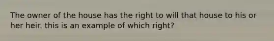 The owner of the house has the right to will that house to his or her heir. this is an example of which right?