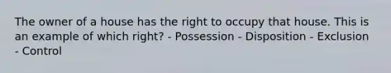 The owner of a house has the right to occupy that house. This is an example of which right? - Possession - Disposition - Exclusion - Control