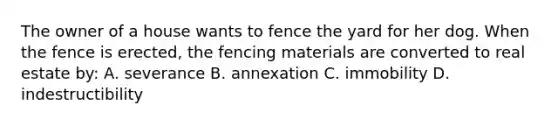 The owner of a house wants to fence the yard for her dog. When the fence is erected, the fencing materials are converted to real estate by: A. severance B. annexation C. immobility D. indestructibility