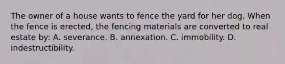 The owner of a house wants to fence the yard for her dog. When the fence is erected, the fencing materials are converted to real estate by: A. severance. B. annexation. C. immobility. D. indestructibility.