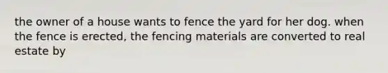 the owner of a house wants to fence the yard for her dog. when the fence is erected, the fencing materials are converted to real estate by