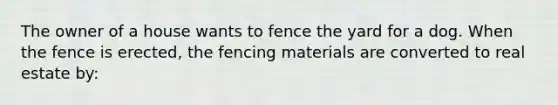 The owner of a house wants to fence the yard for a dog. When the fence is erected, the fencing materials are converted to real estate by: