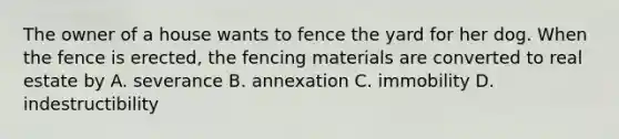 The owner of a house wants to fence the yard for her dog. When the fence is erected, the fencing materials are converted to real estate by A. severance B. annexation C. immobility D. indestructibility