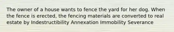 The owner of a house wants to fence the yard for her dog. When the fence is erected, the fencing materials are converted to real estate by Indestructibility Annexation Immobility Severance