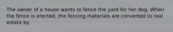 The owner of a house wants to fence the yard for her dog. When the fence is erected, the fencing materials are converted to real estate by